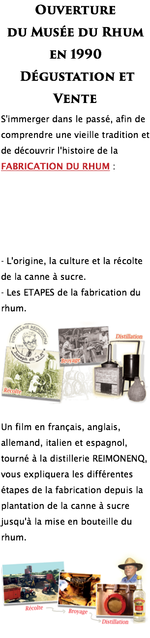 Ouverture du Musée du Rhum en 1990 Dégustation et Vente S'immerger dans le passé, afin de comprendre une vieille tradition et de découvrir l'histoire de la FABRICATION DU RHUM : - L'origine, la culture et la récolte de la canne à sucre. - Les ETAPES de la fabrication du rhum. ﷯ Un film en français, anglais, allemand, italien et espagnol, tourné à la distillerie REIMONENQ, vous expliquera les différentes étapes de la fabrication depuis la plantation de la canne à sucre jusqu'à la mise en bouteille du rhum. ﷯