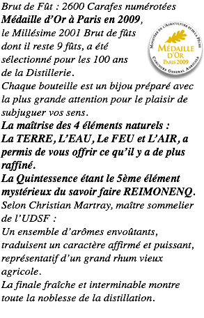 Brut de Fût : 2600 Carafes numérotées Médaille d’Or à Paris en 2009,﷯ le Millésime 2001 Brut de fûts dont il reste 9 fûts, a été sélectionné pour les 100 ans de la Distillerie. Chaque bouteille est un bijou préparé avec la plus grande attention pour le plaisir de subjuguer vos sens. La maîtrise des 4 éléments naturels : La TERRE, L’EAU, Le FEU et L’AIR, a permis de vous offrir ce qu’il y a de plus raffiné. La Quintessence étant le 5ème élément mystérieux du savoir faire REIMONENQ. Selon Christian Martray, maître sommelier de l’UDSF : Un ensemble d’arômes envoûtants, traduisent un caractère affirmé et puissant, représentatif d’un grand rhum vieux agricole. La finale fraîche et interminable montre toute la noblesse de la distillation.